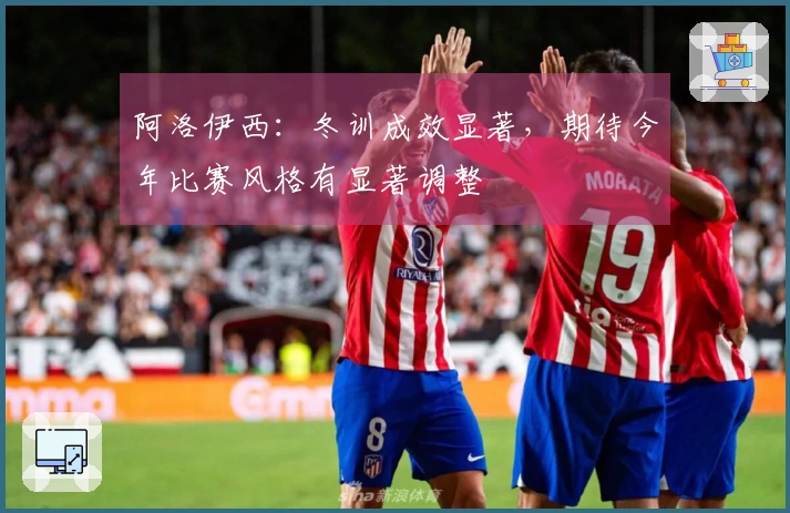 阿洛伊西：冬训成效显著，期待今年比赛风格有显著调整