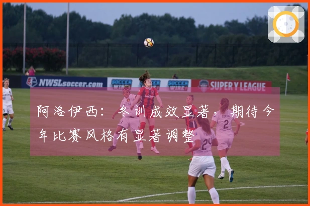 阿洛伊西：冬训成效显著，期待今年比赛风格有显著调整