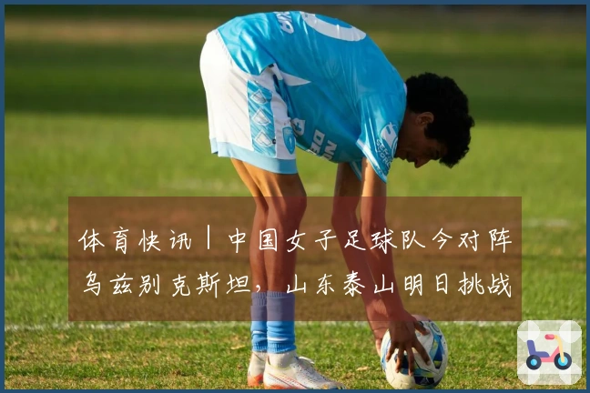 体育快讯｜中国女子足球队今对阵乌兹别克斯坦，山东泰山明日挑战辽宁铁人