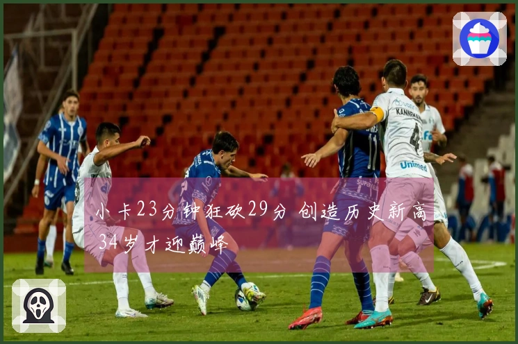 小卡23分钟狂砍29分 创造历史新高 34岁才迎巅峰