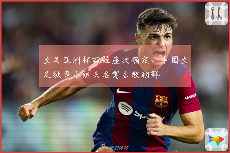 女足亚洲杯四强座次确定，中国女足欲争小组头名需击败朝鲜