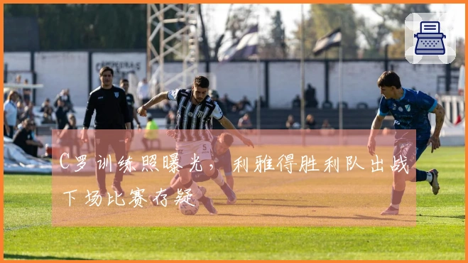 C罗训练照曝光，利雅得胜利队出战下场比赛存疑