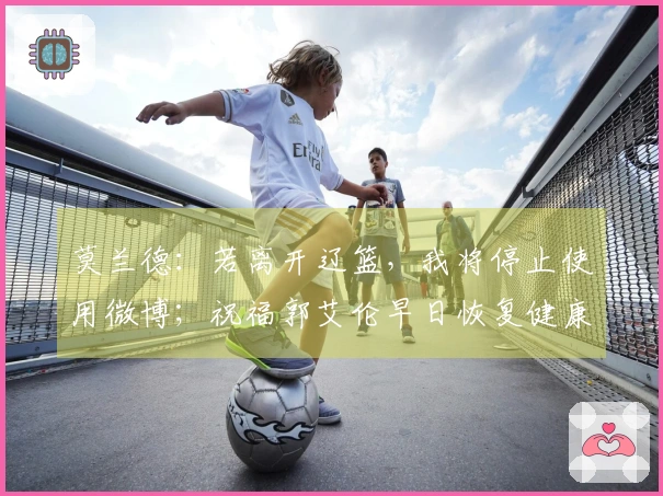 莫兰德：若离开辽篮，我将停止使用微博；祝福郭艾伦早日恢复健康