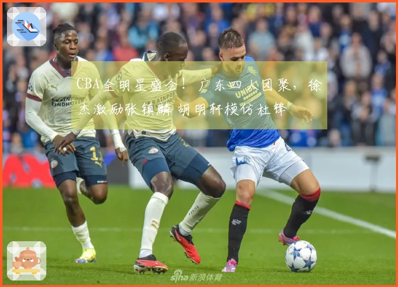 CBA全明星盛会！广东四人团聚，徐杰激励张镇麟 胡明轩模仿杜锋