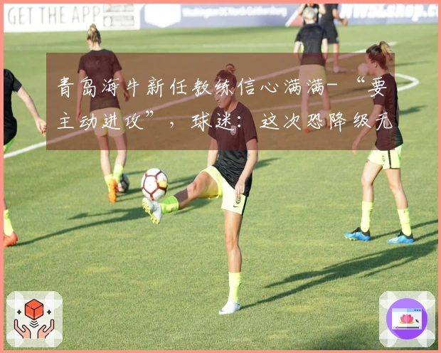 青岛海牛新任教练信心满满- “要主动进攻”，球迷：这次恐降级无望