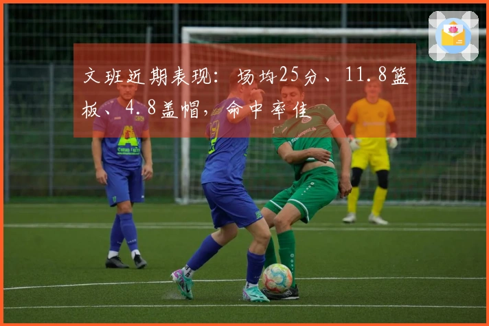 文班近期表现：场均25分、11.8篮板、4.8盖帽，命中率佳