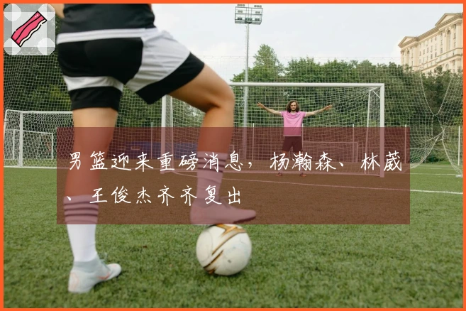 男篮迎来重磅消息，杨瀚森、林葳、王俊杰齐齐复出