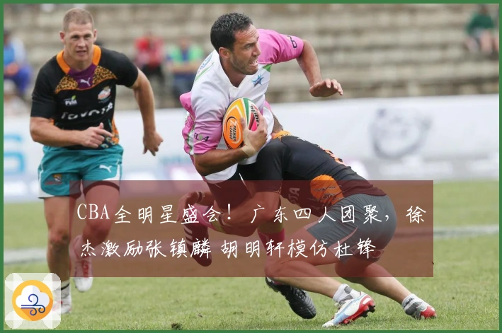 CBA全明星盛会！广东四人团聚，徐杰激励张镇麟 胡明轩模仿杜锋