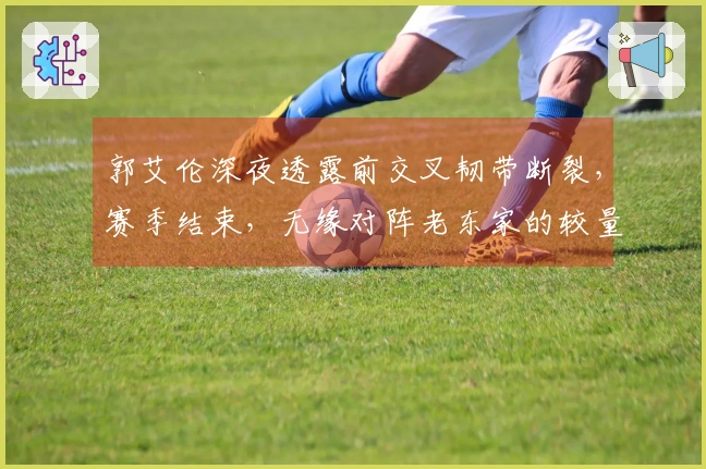 郭艾伦深夜透露前交叉韧带断裂，赛季结束，无缘对阵老东家的较量