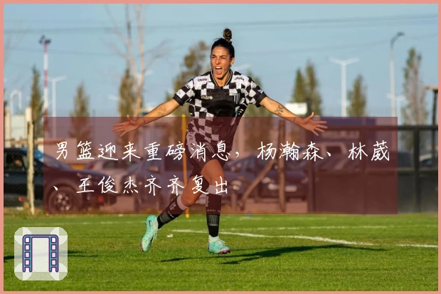 男篮迎来重磅消息，杨瀚森、林葳、王俊杰齐齐复出