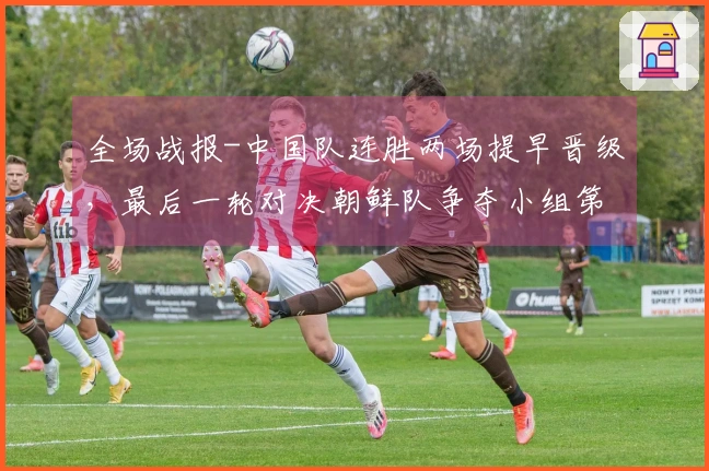 全场战报-中国队连胜两场提早晋级，最后一轮对决朝鲜队争夺小组第一